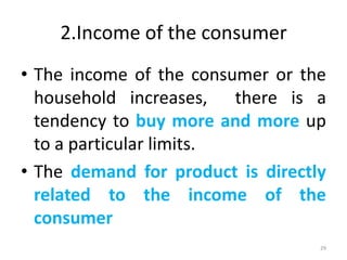 2.Income of the consumer
• The income of the consumer or the
household increases, there is a
tendency to buy more and more up
to a particular limits.
• The demand for product is directly
related to the income of the
consumer
29
 