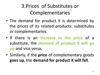 3.Prices of Substitutes or
Complementaries
• The demand for product X is determined by
the prices of its related products: substitutes
or complementaries.
• If there is an increase in the price of a
substitute, the demand of product X will go
up and vice versa.
• Similarly, if the price of complementary goods
goes up, the demand for product X will fall.
30
 