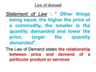 Law of demand
Statement of Law : “ Other things
being equal, the higher the price of
a commodity, the smaller is the
quantity demanded and lower the
price, larger the quantity
demanded”.
The Law of Demand states the relationship
between price and demand of a
particular product or services
 