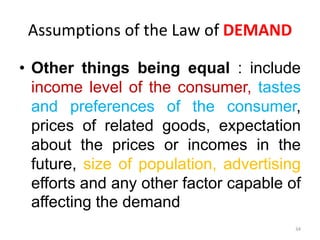 Assumptions of the Law of DEMAND
• Other things being equal : include
income level of the consumer, tastes
and preferences of the consumer,
prices of related goods, expectation
about the prices or incomes in the
future, size of population, advertising
efforts and any other factor capable of
affecting the demand
34
 