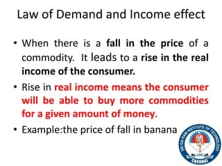 Law of Demand and Income effect
• When there is a fall in the price of a
commodity. It leads to a rise in the real
income of the consumer.
• Rise in real income means the consumer
will be able to buy more commodities
for a given amount of money.
• Example:the price of fall in bananas
39
 