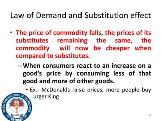 Law of Demand and Substitution effect
• The price of commodity falls, the prices of its
substitutes remaining the same, the
commodity will now be cheaper when
compared to substitutes.
–When consumers react to an increase on a
good’s price by consuming less of that
good and more of other goods.
• Ex.- McDonalds raise prices, more people buy
Burger King
40
 