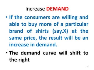 Increase DEMAND
• If the consumers are willing and
able to buy more of a particular
brand of shirts (say.X) at the
same price, the result will be an
increase in demand.
• The demand curve will shift to
the right
42
 