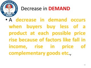 Decrease in DEMAND
• A decrease in demand occurs
when buyers buy less of a
product at each possible price
rise because of factors like fall in
income, rise in price of
complementary goods etc.,
44
 