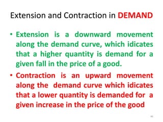Extension and Contraction in DEMAND
• Extension is a downward movement
along the demand curve, which idicates
that a higher quantity is demand for a
given fall in the price of a good.
• Contraction is an upward movement
along the demand curve which idicates
that a lower quantity is demanded for a
given increase in the price of the good
46
 