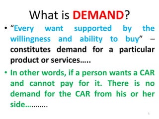 What is DEMAND?
• “Every want supported by the
willingness and ability to buy” –
constitutes demand for a particular
product or services…..
• In other words, if a person wants a CAR
and cannot pay for it. There is no
demand for the CAR from his or her
side………..
5
 
