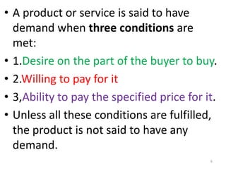 • A product or service is said to have
demand when three conditions are
met:
• 1.Desire on the part of the buyer to buy.
• 2.Willing to pay for it
• 3,Ability to pay the specified price for it.
• Unless all these conditions are fulfilled,
the product is not said to have any
demand.
6
 