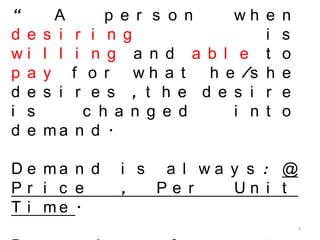 7
“ A p e r s o n w h e n
d e s i r i n g i s
w i l l i n g a n d a b l e t o
p a y f o r w h a t h e /s h e
d e s i r e s , t h e d e s i r e
i s c h a n g e d i n t o
d e m a n d .
D e m a n d i s a l w a y s : @
P r i c e , P e r U n i t
T i m e .
 