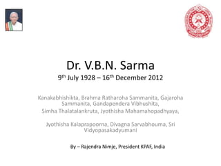 Dr. V.B.N. Sarma
9th July 1928 – 16th December 2012
Kanakabhishikta, Brahma Ratharoha Sammanita, Gajaroha
Sammanita, Gandapendera Vibhushita,
Simha Thalatalankruta, Jyothisha Mahamahopadhyaya,
Jyothisha Kalaprapoorna, Divagna Sarvabhouma, Sri
Vidyopasakadyumani
By – Rajendra Nimje, President KPAF, India
 