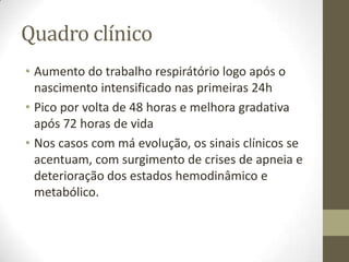 Quadro clínico
• Aumento do trabalho respirátório logo após o
nascimento intensificado nas primeiras 24h
• Pico por volta de 48 horas e melhora gradativa
após 72 horas de vida
• Nos casos com má evolução, os sinais clínicos se
acentuam, com surgimento de crises de apneia e
deterioração dos estados hemodinâmico e
metabólico.
 