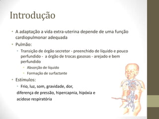 Introdução
• A adaptação a vida extra-uterina depende de uma função
cardiopulmonar adequada
• Pulmão:
• Transição de órgão secretor - preenchido de líquido e pouco
perfundido - a órgão de trocas gasosas - arejado e bem
perfundido
• Absorção de líquido
• Formação de surfactante
• Estímulos:
• Frio, luz, som, gravidade, dor,
diferença de pressão, hipercapnia, hipóxia e
acidose respiratória
 