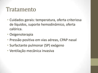 Tratamento
• Cuidados gerais: temperatura, oferta criteriosa
de líquidos, suporte hemodinâmico, oferta
calórica.
• Oxigenoterapia
• Pressão positiva em vias aéreas, CPAP nasal
• Surfactante pulmonar (SP) exógeno
• Ventilação mecânica invasiva
 