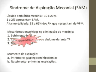 Síndrome de Aspiração Meconial (SAM)
Líquido amniótico meconial: 10 a 20 %.
1 a 2% apresentam SAM.
Alta mortalidade: 35 a 65% dos RN que necessitam de VPM.
Mecanismos envolvidos na eliminação do mecônio:
1. Sofrimento fetal
2. Compressão mecânica do abdome durante TP
3. Maturidade fetal
Momento da aspiração:
a. Intraútero: gasping com hipoxemia;
b. Nascimento: primeiras respirações.
 