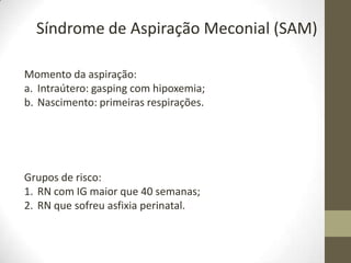 Síndrome de Aspiração Meconial (SAM)
Grupos de risco:
1. RN com IG maior que 40 semanas;
2. RN que sofreu asfixia perinatal.
Momento da aspiração:
a. Intraútero: gasping com hipoxemia;
b. Nascimento: primeiras respirações.
 