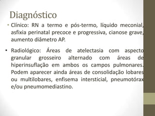 Diagnóstico
• Clínico: RN a termo e pós-termo, líquido meconial,
asfixia perinatal precoce e progressiva, cianose grave,
aumento diâmetro AP.
• Radiológico: Áreas de atelectasia com aspecto
granular grosseiro alternado com áreas de
hiperinsuflação em ambos os campos pulmonares.
Podem aparecer ainda áreas de consolidação lobares
ou multilobares, enfisema intersticial, pneumotórax
e/ou pneumomediastino.
 
