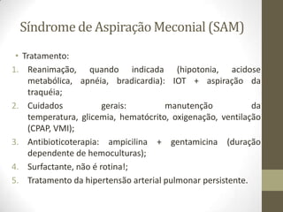Síndrome de Aspiração Meconial (SAM)
• Tratamento:
1. Reanimação, quando indicada (hipotonia, acidose
metabólica, apnéia, bradicardia): IOT + aspiração da
traquéia;
2. Cuidados gerais: manutenção da
temperatura, glicemia, hematócrito, oxigenação, ventilação
(CPAP, VMI);
3. Antibioticoterapia: ampicilina + gentamicina (duração
dependente de hemoculturas);
4. Surfactante, não é rotina!;
5. Tratamento da hipertensão arterial pulmonar persistente.
 