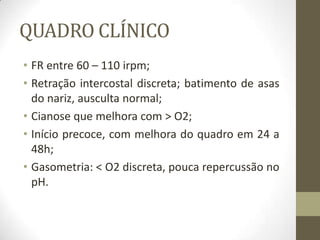 QUADRO CLÍNICO
• FR entre 60 – 110 irpm;
• Retração intercostal discreta; batimento de asas
do nariz, ausculta normal;
• Cianose que melhora com > O2;
• Início precoce, com melhora do quadro em 24 a
48h;
• Gasometria: < O2 discreta, pouca repercussão no
pH.
 