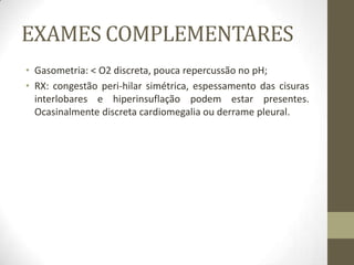 EXAMES COMPLEMENTARES
• Gasometria: < O2 discreta, pouca repercussão no pH;
• RX: congestão peri-hilar simétrica, espessamento das cisuras
interlobares e hiperinsuflação podem estar presentes.
Ocasinalmente discreta cardiomegalia ou derrame pleural.
 