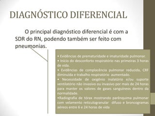 DIAGNÓSTICO DIFERENCIAL
O principal diagnóstico diferencial é com a
SDR do RN, podendo também ser feito com
pneumonias.
• Evidências de prematuridade e imaturidade pulmonar.
• Início do desconforto respiratório nas primeiras 3 horas
de vida.
• Evidências de complacência pulmonar reduzida, CRF
diminuída e trabalho respiratório aumentado.
• Necessidade de oxigênio inalatório e/ou suporte
ventilatório não invasivo ou invasivo por mais de 24 horas
para manter os valores de gases sanguíneos dentro da
normalidade.
•Radiografia de tórax mostrando parênquima pulmonar
com velamento reticulogranular difuso e broncogramas
aéreos entre 6 e 24 horas de vida
 