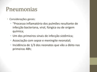 Pneumonias
• Considerações gerais:
• “Processo inflamatório dos pulmões resultante de
infecção bacteriana, viral, fúngica ou de origem
química;
• Um dos primeiros sinais de infecção sistêmica;
• Associação com sepse e meningite neonatal;
• Incidência de 1/3 dos neonatos que vão a óbito nas
primeiras 48h;
 