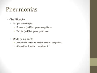 Pneumonias
• Classificação:
• Tempo e etiologia:
• Precoce (< 48h): gram negativos;
• Tardia (> 48h): gram positivos.
• Modo de aquisição:
• Adquiridas antes do nascimento ou congênita;
• Adquiridas durante o nascimento.
 