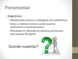 Pneumonias
• Diagnóstico:
• Manifestações clínicas e radiológicas são inespecíficas;
• Sinais e sintomas comuns a outros quadros
;pulmonares e extrapulmonares;
• Dificuldade em obtenção de amostras pulmonares
para pesquisa de agente.
Quando suspeitar?
 