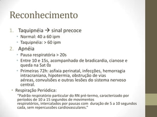 Reconhecimento
1. Taquipnéia  sinal precoce
• Normal: 40 a 60 ipm
• Taquipnéia: > 60 ipm
2. Apnéia
• Pausa respiratória > 20s
• Entre 10 e 15s, acompanhado de bradicardia, cianose e
queda na Sat 02
• Primeiras 72h: asfixia perinatal, infecções, hemorragia
intracraniana, hipotermia, obstrução de vias
aéreas, convulsões e outras lesões do sistema nervoso
central.
• Respiração Periódica:
“Padrão respiratório particular do RN pré-termo, caracterizado por
períodos de 10 a 15 segundos de movimentos
respiratórios, intercalados por pausas com duração de 5 a 10 segundos
cada, sem repercussões cardiovasculares.”
 
