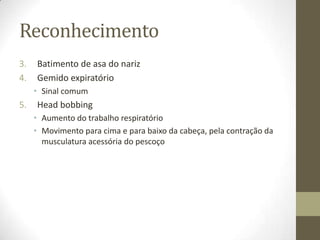 Reconhecimento
3. Batimento de asa do nariz
4. Gemido expiratório
• Sinal comum
5. Head bobbing
• Aumento do trabalho respiratório
• Movimento para cima e para baixo da cabeça, pela contração da
musculatura acessória do pescoço
 