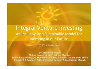 © 2012 AQAL Investing. All rights reserved.
1	
  1	
  
© 2012 AQAL INVESTING. All rights reserved.
ITC	
  2013,	
  San	
  Francisco	
  
	
  
	
  
Dr.	
  Mariana	
  Bozesan	
  
Club	
  of	
  Rome	
  Full	
  Interna@onal	
  Member	
  
Senior	
  Research	
  Fellow.	
  Humboldt-­‐Viadrina	
  School	
  of	
  Governance,	
  Berlin	
  	
  
President	
  &	
  Founder,	
  AQAL	
  Inves@ng;	
  Partner,	
  AQAL	
  Capital,	
  Munich	
  
Integral	
  Venture	
  Inves@ng	
  
An	
  Inclusive	
  and	
  Sustainable	
  Model	
  for	
  
Inves@ng	
  in	
  our	
  Future	
  
 