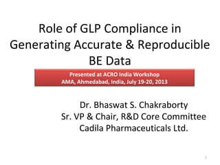 Role of GLP Compliance in
Generating Accurate & Reproducible
BE Data
Dr. Bhaswat S. Chakraborty
Sr. VP & Chair, R&D Core Committee
Cadila Pharmaceuticals Ltd.
Presented at ACRO India Workshop
AMA, Ahmedabad, India, July 19-20, 2013
1
 