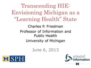 Transcending HIE:
Envisioning Michigan as a
“Learning Health” State
Charles P. Friedman
Professor of Information and
Public Health
University of Michigan
June 6, 2013
 