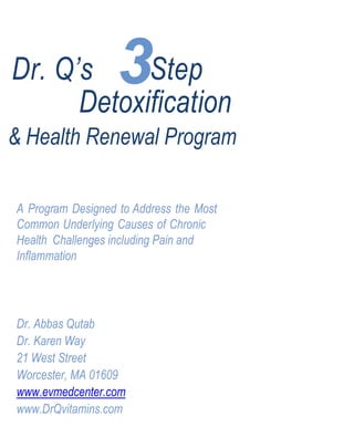 3Dr. Q’s Step
Detoxification
& Health Renewal Program
A Program Designed to Address the Most
Common Underlying Causes of Chronic
Health Challenges including Pain and
Inflammation
Dr. Abbas Qutab
Dr. Karen Way
21 West Street
Worcester, MA 01609
www.evmedcenter.com
www.DrQvitamins.com
 