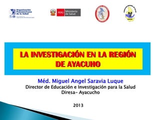 2013
Méd. Miguel Angel Saravia Luque
Director de Educación e Investigación para la Salud
Diresa- Ayacucho
LA INVESTIGACIÓN EN LA REGIÓN
DE AYACUHO
 