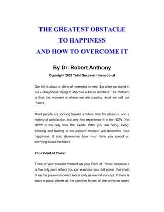 THE GREATEST OBSTACLE
TO HAPPINESS
AND HOW TO OVERCOME IT
By Dr. Robert Anthony
Copyright 2002 Total Success International
Our life is about a string of moments in time. So often we stand in
our unhappiness trying to improve a future moment. The problem
is that this moment is where we are creating what we call our
"future".
Most people are looking toward a future time for pleasure and a
feeling of satisfaction, but very few experience it in the NOW. Yet
NOW is the only time that exists. What you are being, living,
thinking and feeling in the present moment will determine your
happiness. It also determines how much time you spend on
worrying about the future.
Your Point of Power
Think of your present moment as your Point of Power, because it
is the only point where you can exercise your full power. For most
of us the present moment exists only as mental concept. If there is
such a place where all the creative forces of the universe come
 