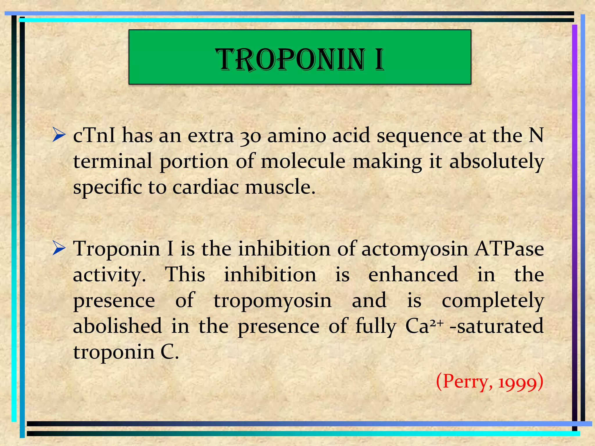  cTnI has an extra 30 amino acid sequence at the N
terminal portion of molecule making it absolutely
specific to cardiac muscle.
 Troponin I is the inhibition of actomyosin ATPase
activity. This inhibition is enhanced in the
presence of tropomyosin and is completely
abolished in the presence of fully Ca2+ -saturated
troponin C.
(Perry, 1999)
Troponin I
 