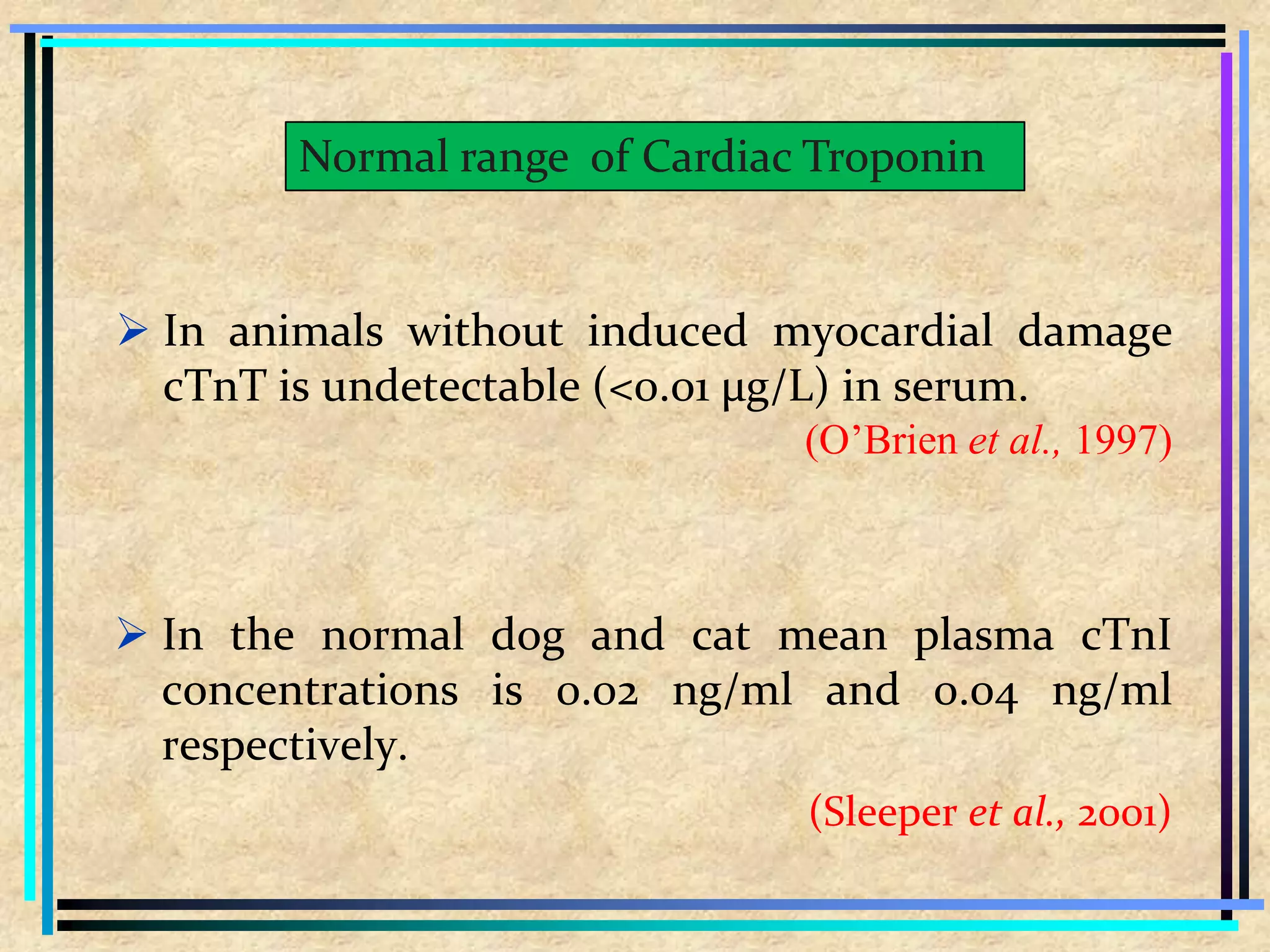  In animals without induced myocardial damage
cTnT is undetectable (<0.01 µg/L) in serum.
(O’Brien et al., 1997)
 In the normal dog and cat mean plasma cTnI
concentrations is 0.02 ng/ml and 0.04 ng/ml
respectively.
(Sleeper et al., 2001)
Normal range of Cardiac Troponin
 