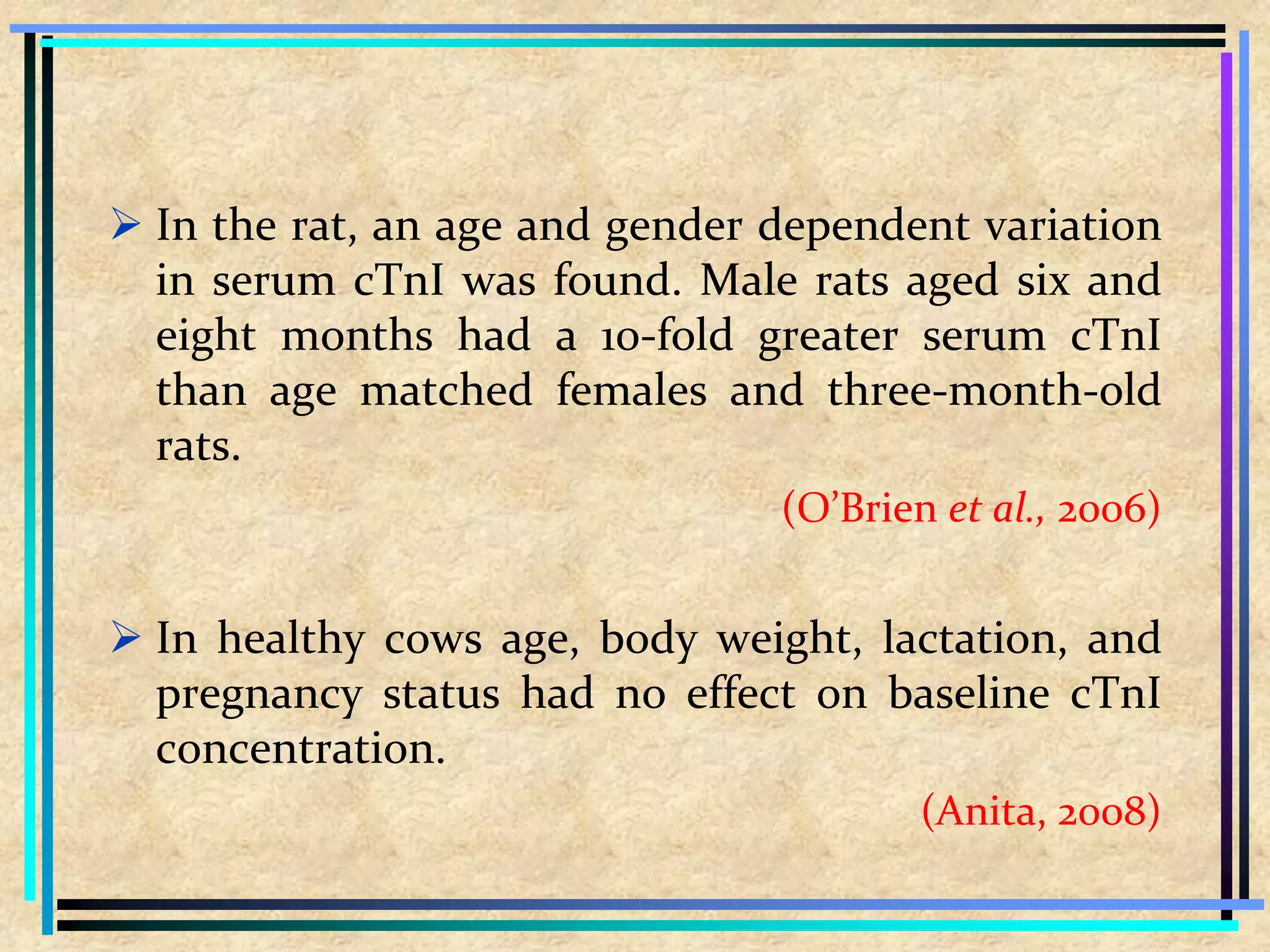  In the rat, an age and gender dependent variation
in serum cTnI was found. Male rats aged six and
eight months had a 10-fold greater serum cTnI
than age matched females and three-month-old
rats.
(O’Brien et al., 2006)
 In healthy cows age, body weight, lactation, and
pregnancy status had no effect on baseline cTnI
concentration.
(Anita, 2008)
 