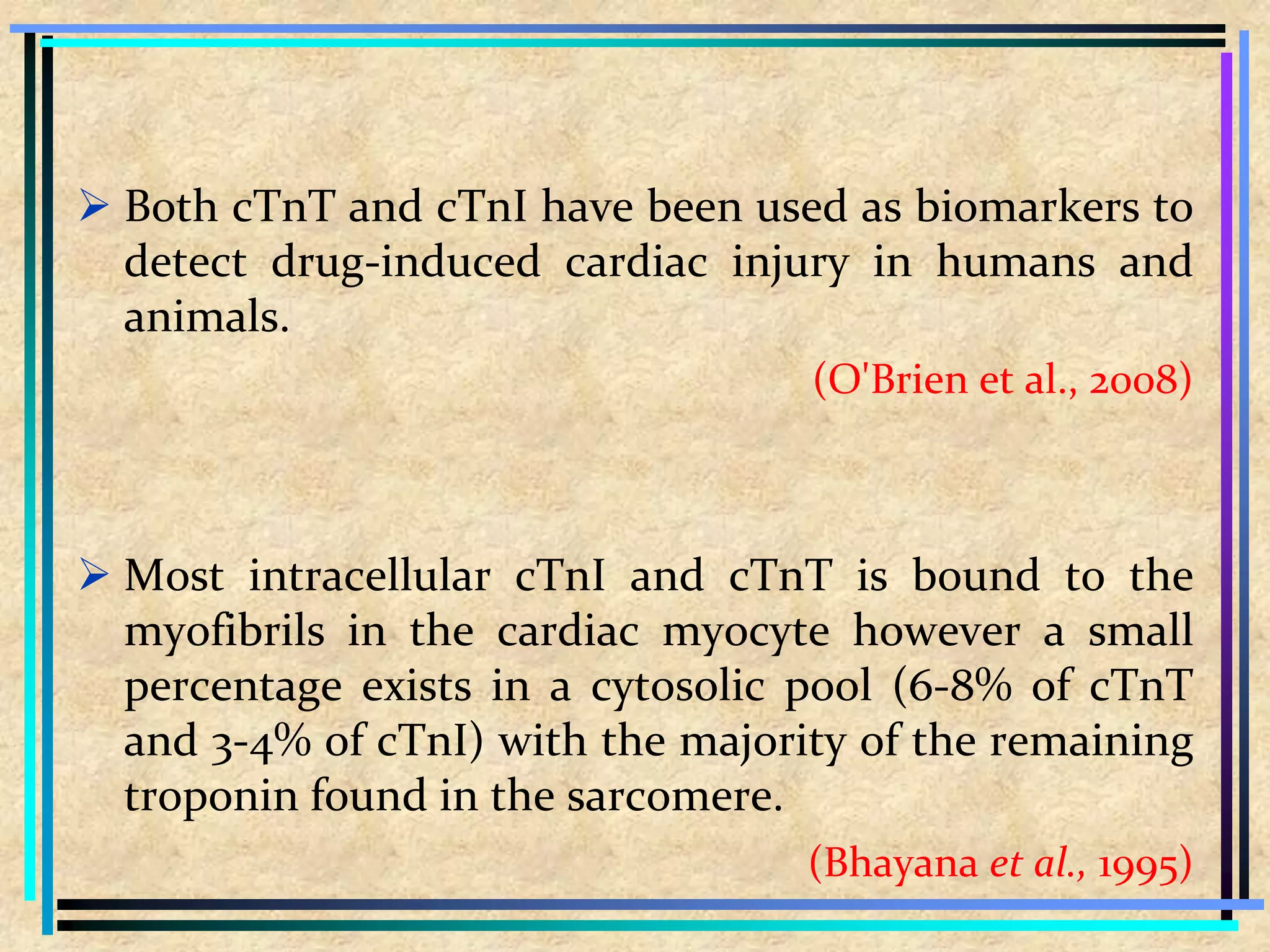  Both cTnT and cTnI have been used as biomarkers to
detect drug-induced cardiac injury in humans and
animals.
(O'Brien et al., 2008)
 Most intracellular cTnI and cTnT is bound to the
myofibrils in the cardiac myocyte however a small
percentage exists in a cytosolic pool (6-8% of cTnT
and 3-4% of cTnI) with the majority of the remaining
troponin found in the sarcomere.
(Bhayana et al., 1995)
 