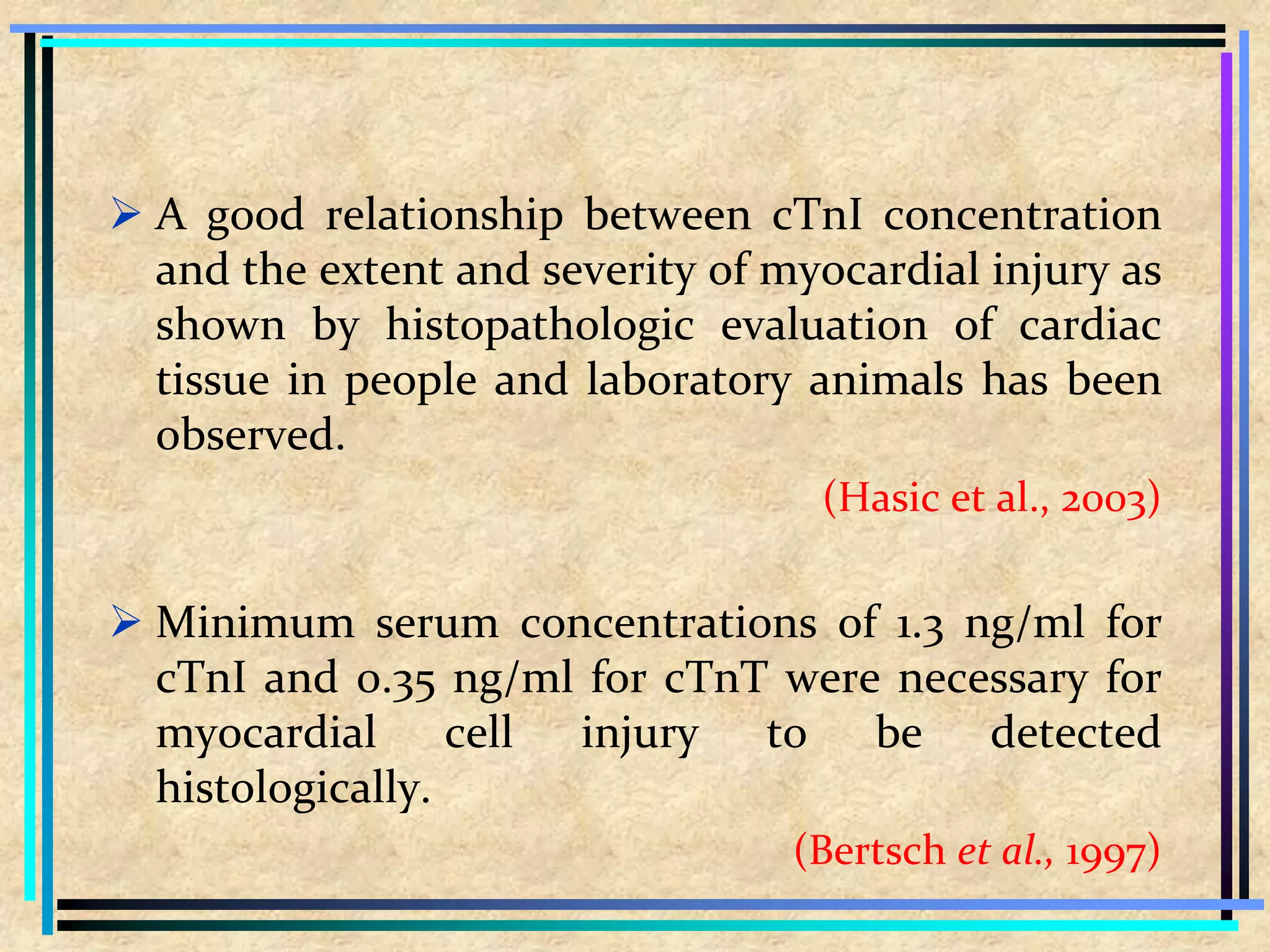  A good relationship between cTnI concentration
and the extent and severity of myocardial injury as
shown by histopathologic evaluation of cardiac
tissue in people and laboratory animals has been
observed.
(Hasic et al., 2003)
 Minimum serum concentrations of 1.3 ng/ml for
cTnI and 0.35 ng/ml for cTnT were necessary for
myocardial cell injury to be detected
histologically.
(Bertsch et al., 1997)
 