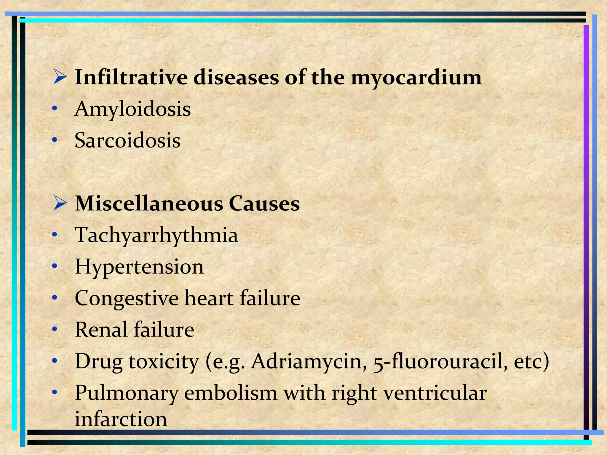  Infiltrative diseases of the myocardium
• Amyloidosis
• Sarcoidosis
 Miscellaneous Causes
• Tachyarrhythmia
• Hypertension
• Congestive heart failure
• Renal failure
• Drug toxicity (e.g. Adriamycin, 5-fluorouracil, etc)
• Pulmonary embolism with right ventricular
infarction
 