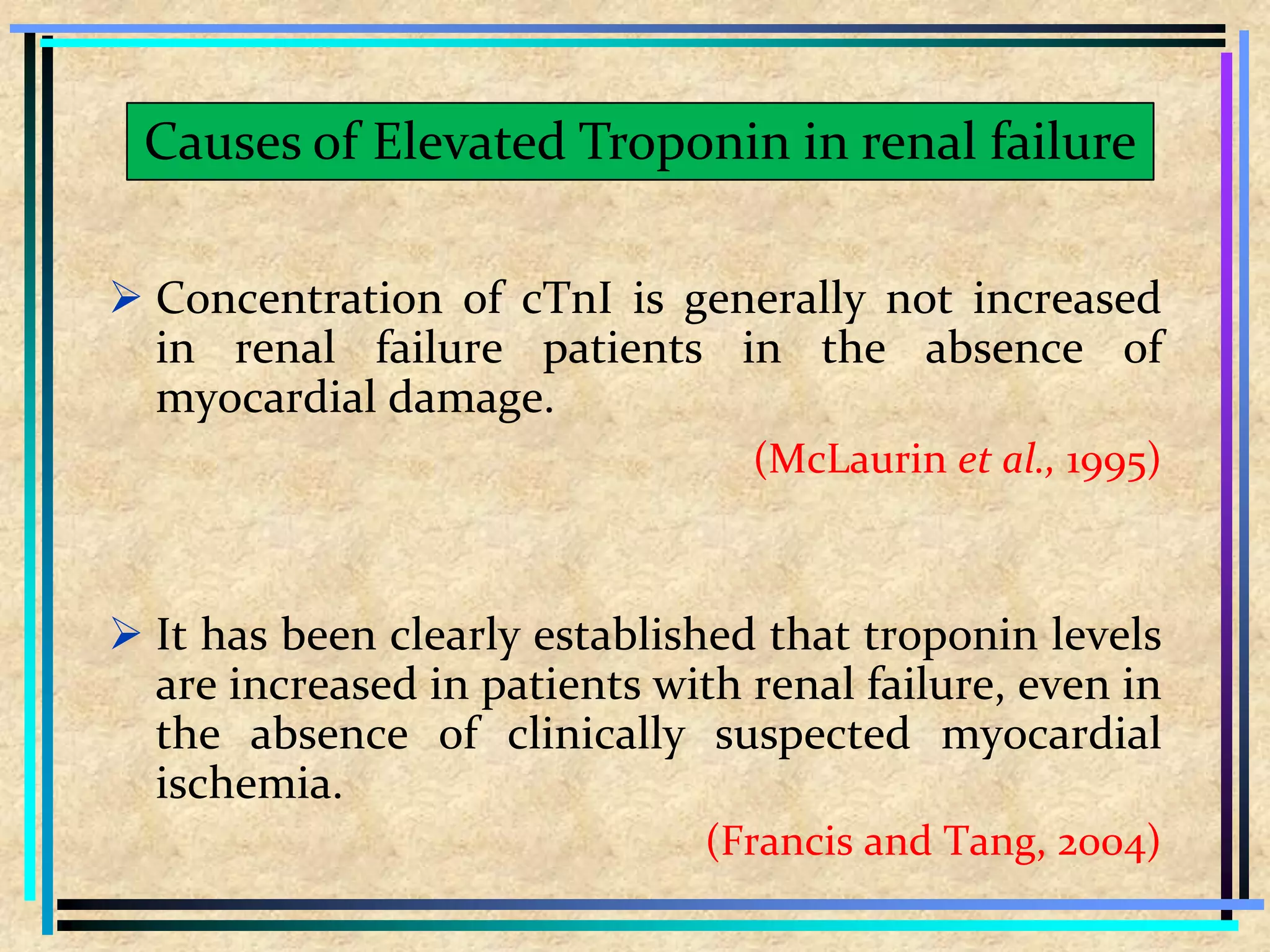  Concentration of cTnI is generally not increased
in renal failure patients in the absence of
myocardial damage.
(McLaurin et al., 1995)
 It has been clearly established that troponin levels
are increased in patients with renal failure, even in
the absence of clinically suspected myocardial
ischemia.
(Francis and Tang, 2004)
Causes of Elevated Troponin in renal failure
 