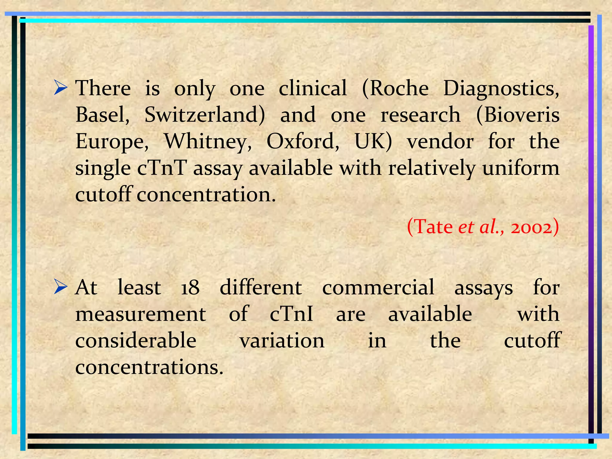  There is only one clinical (Roche Diagnostics,
Basel, Switzerland) and one research (Bioveris
Europe, Whitney, Oxford, UK) vendor for the
single cTnT assay available with relatively uniform
cutoff concentration.
(Tate et al., 2002)
 At least 18 different commercial assays for
measurement of cTnI are available with
considerable variation in the cutoff
concentrations.
 
