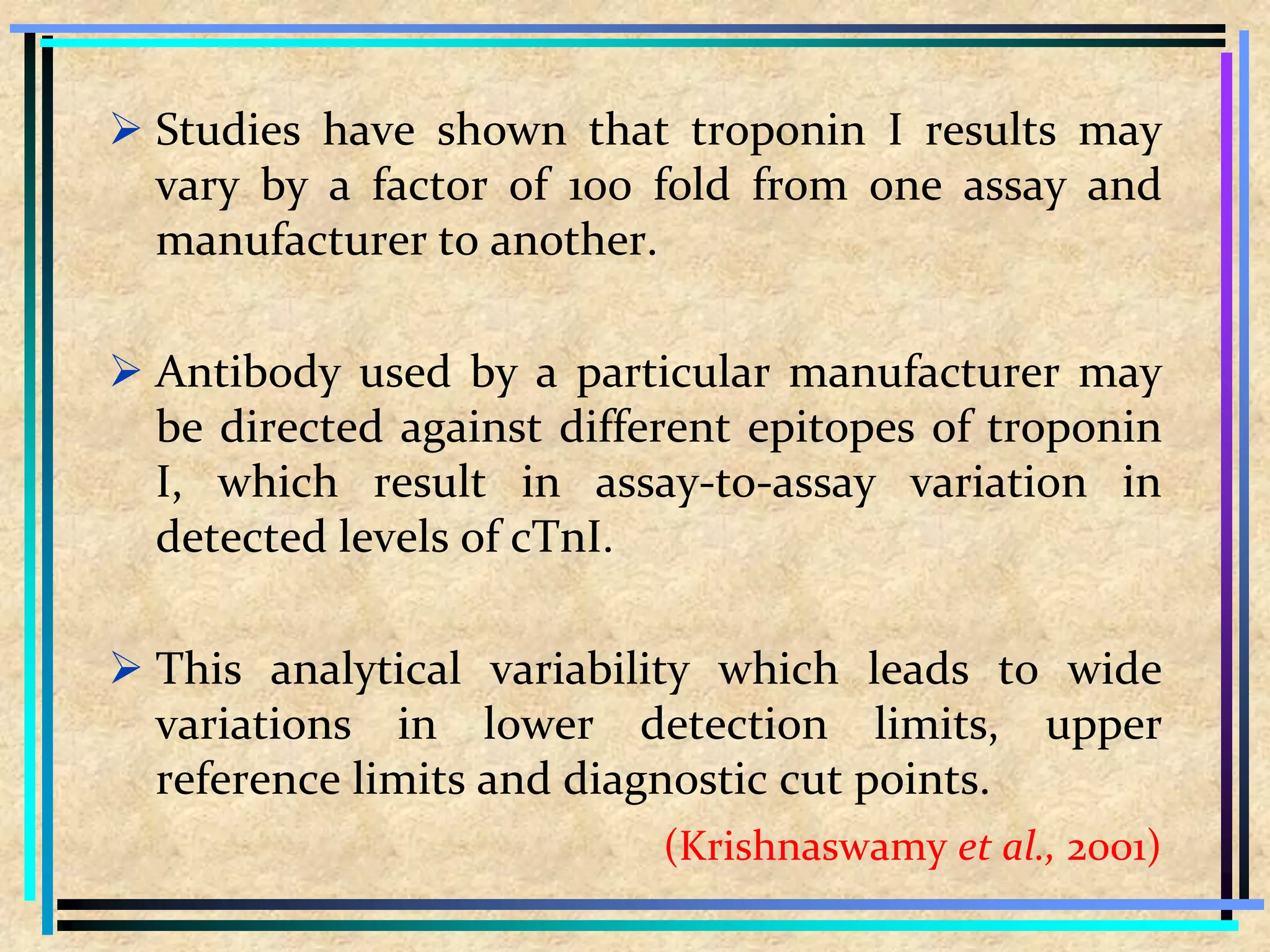  Studies have shown that troponin I results may
vary by a factor of 100 fold from one assay and
manufacturer to another.
 Antibody used by a particular manufacturer may
be directed against different epitopes of troponin
I, which result in assay-to-assay variation in
detected levels of cTnI.
 This analytical variability which leads to wide
variations in lower detection limits, upper
reference limits and diagnostic cut points.
(Krishnaswamy et al., 2001)
 