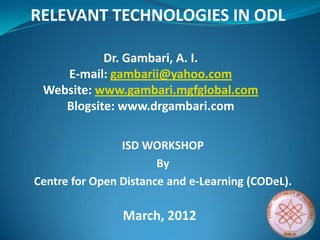 ISD WORKSHOP
By
Centre for Open Distance and e-Learning (CODeL).
Dr. Gambari, A. I.
E-mail: gambarii@yahoo.com
Website: www.gambari.mgfglobal.com
Blogsite: www.drgambari.com
March, 2012
RELEVANT TECHNOLOGIES IN ODL
 
