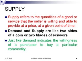 SUPPLY
 Supply refers to the quantities of a good or
service that the seller is willing and able to
provide at a price, at a given point of time.
 Demand and Supply are like two sides
of a coin or two blades of scissors
 Just like demand indicates the willingness
of a purchaser to buy a particular
commodity.
Sri Sairam Institute of Technology 415.07.2013
 