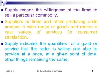  Supply means the willingness of the firms to
sell a particular commodity.
 Suppliers or firms and other producing units
produce a wide range of goods and render a
vast variety of services for consumer
satisfaction.
 Supply indicates the quantities of a good or
service that the seller is willing and able to
provide at a price, at a given point of time,
other things remaining the same.
Sri Sairam Institute of Technology 515.07.2013
 