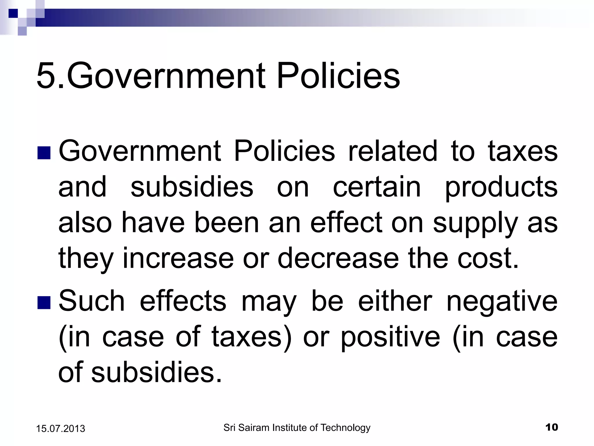 5.Government Policies
 Government Policies related to taxes
and subsidies on certain products
also have been an effect on supply as
they increase or decrease the cost.
 Such effects may be either negative
(in case of taxes) or positive (in case
of subsidies.
Sri Sairam Institute of Technology 1015.07.2013
 