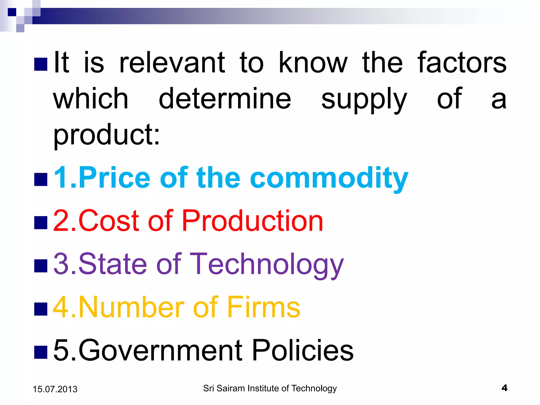  It is relevant to know the factors
which determine supply of a
product:
 1.Price of the commodity
 2.Cost of Production
 3.State of Technology
 4.Number of Firms
 5.Government Policies
Sri Sairam Institute of Technology 415.07.2013
 