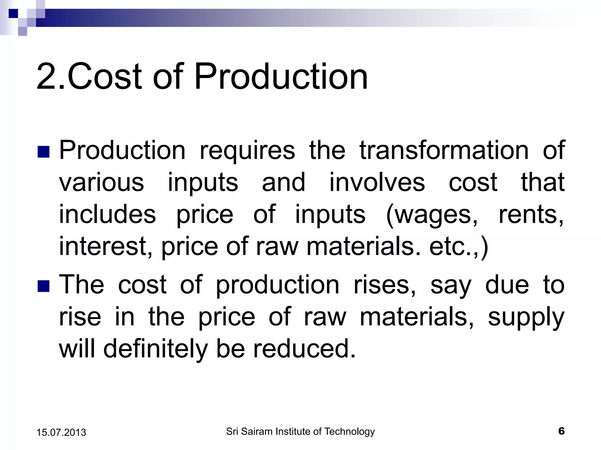 2.Cost of Production
 Production requires the transformation of
various inputs and involves cost that
includes price of inputs (wages, rents,
interest, price of raw materials. etc.,)
 The cost of production rises, say due to
rise in the price of raw materials, supply
will definitely be reduced.
Sri Sairam Institute of Technology 615.07.2013
 