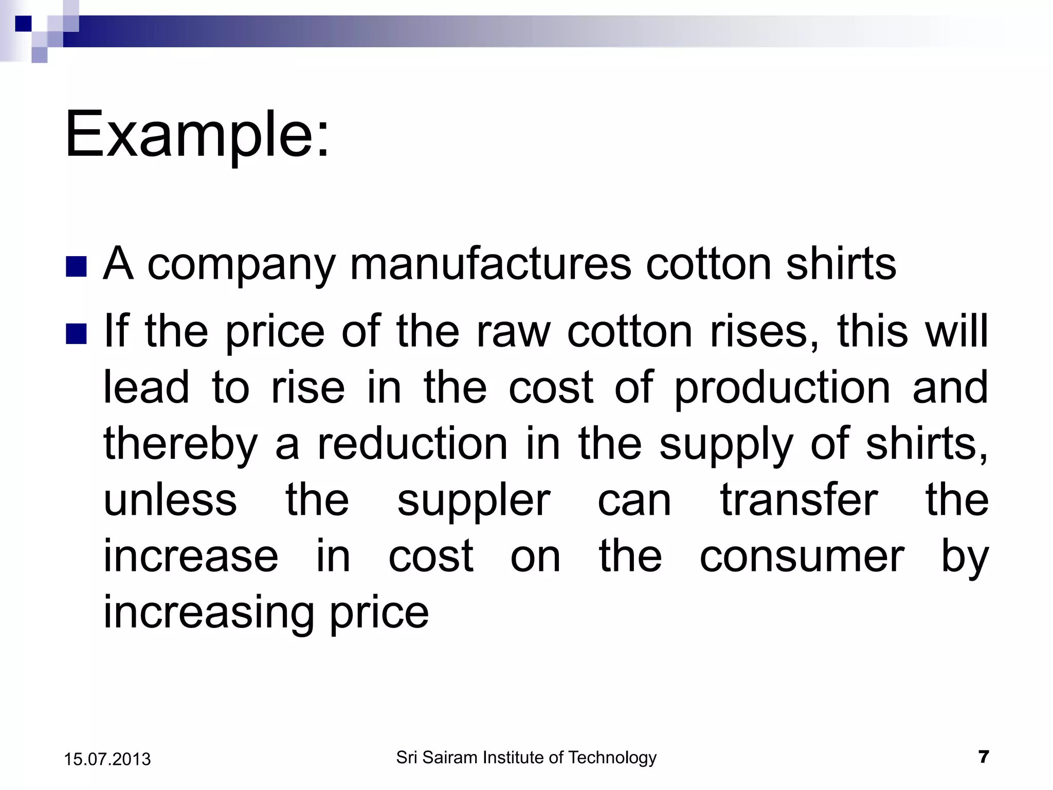 Example:
 A company manufactures cotton shirts
 If the price of the raw cotton rises, this will
lead to rise in the cost of production and
thereby a reduction in the supply of shirts,
unless the suppler can transfer the
increase in cost on the consumer by
increasing price
Sri Sairam Institute of Technology 715.07.2013
 